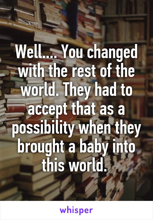 Well.... You changed with the rest of the world. They had to accept that as a possibility when they brought a baby into this world. 