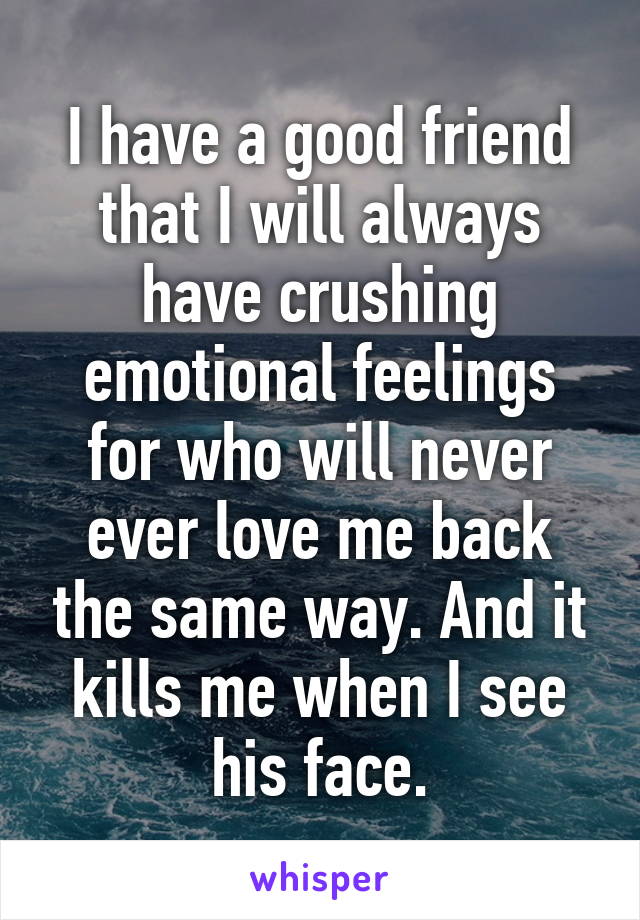 I have a good friend that I will always have crushing emotional feelings for who will never ever love me back the same way. And it kills me when I see his face.