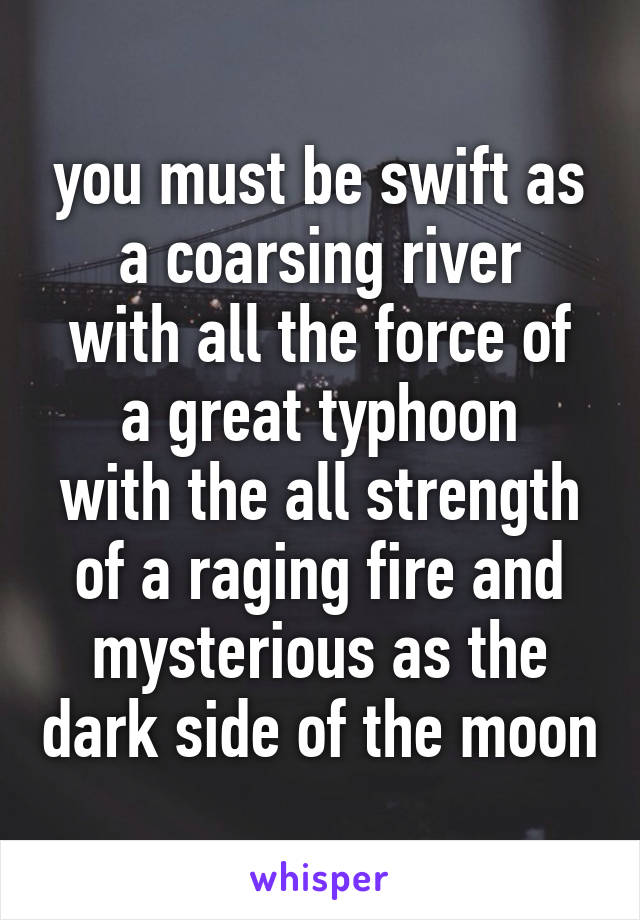 you must be swift as a coarsing river
with all the force of a great typhoon
with the all strength of a raging fire and mysterious as the dark side of the moon