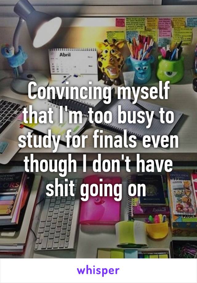 Convincing myself that I'm too busy to study for finals even though I don't have shit going on 