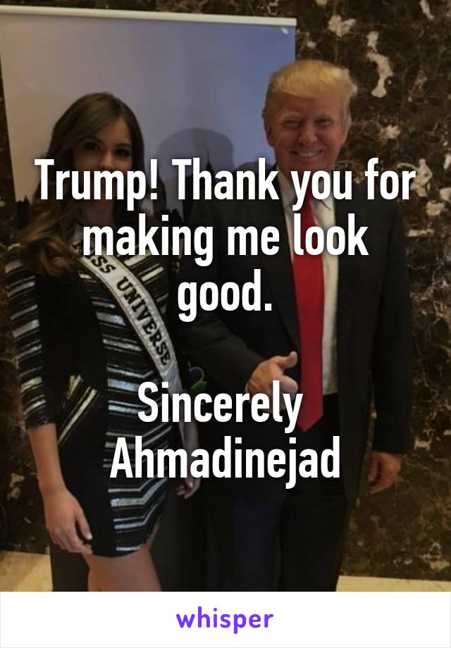 Trump! Thank you for making me look good.

Sincerely 
Ahmadinejad