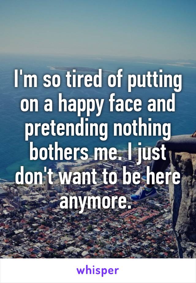 I'm so tired of putting on a happy face and pretending nothing bothers me. I just don't want to be here anymore. 