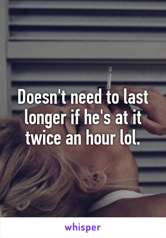 Doesn't need to last longer if he's at it twice an hour lol.