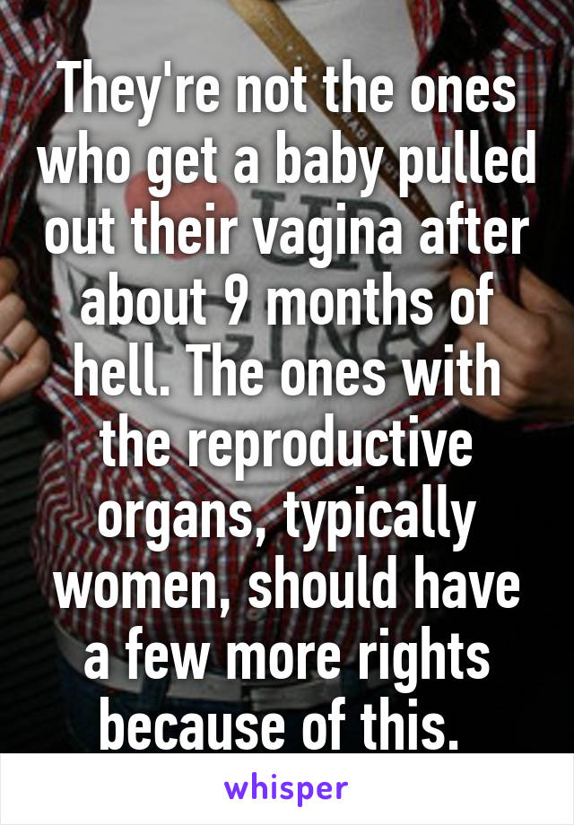 They're not the ones who get a baby pulled out their vagina after about 9 months of hell. The ones with the reproductive organs, typically women, should have a few more rights because of this. 