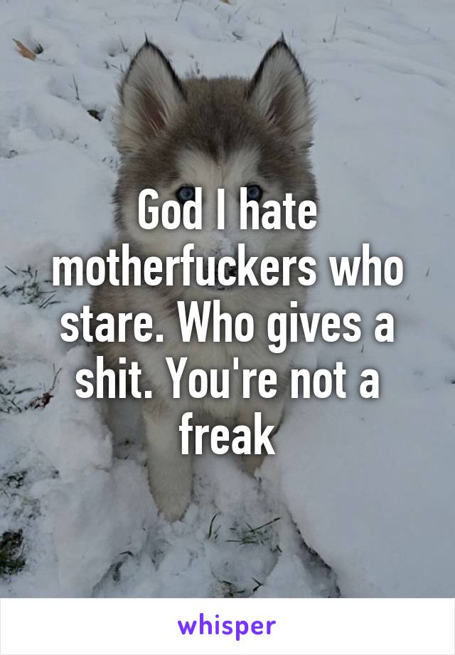 God I hate motherfuckers who stare. Who gives a shit. You're not a freak