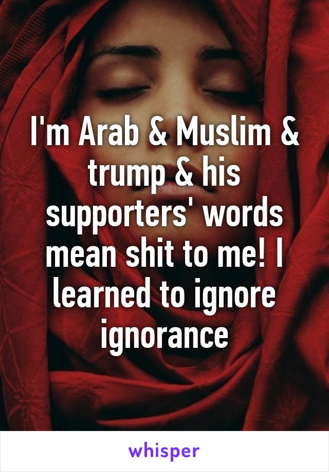 I'm Arab & Muslim & trump & his supporters' words mean shit to me! I learned to ignore ignorance