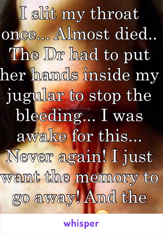 I slit my throat once... Almost died.. The Dr had to put her hands inside my jugular to stop the bleeding... I was awake for this... Never again! I just want the memory to go away! And the scar.. 😖