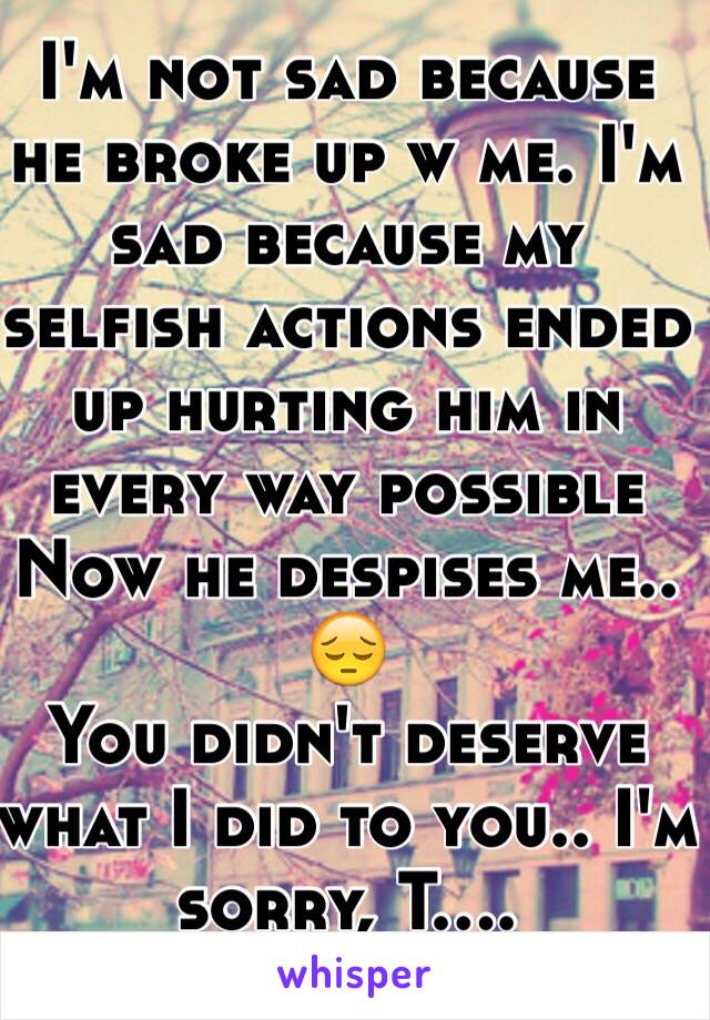 I'm not sad because he broke up w me. I'm sad because my selfish actions ended up hurting him in every way possible
Now he despises me..
😔
You didn't deserve what I did to you.. I'm sorry, T....