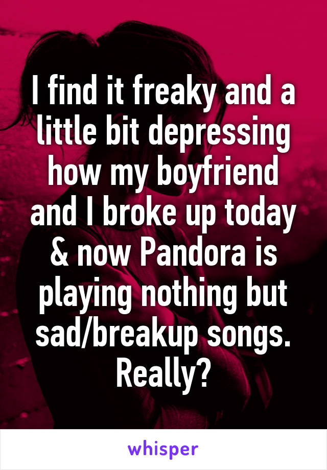 I find it freaky and a little bit depressing how my boyfriend and I broke up today & now Pandora is playing nothing but sad/breakup songs. Really?