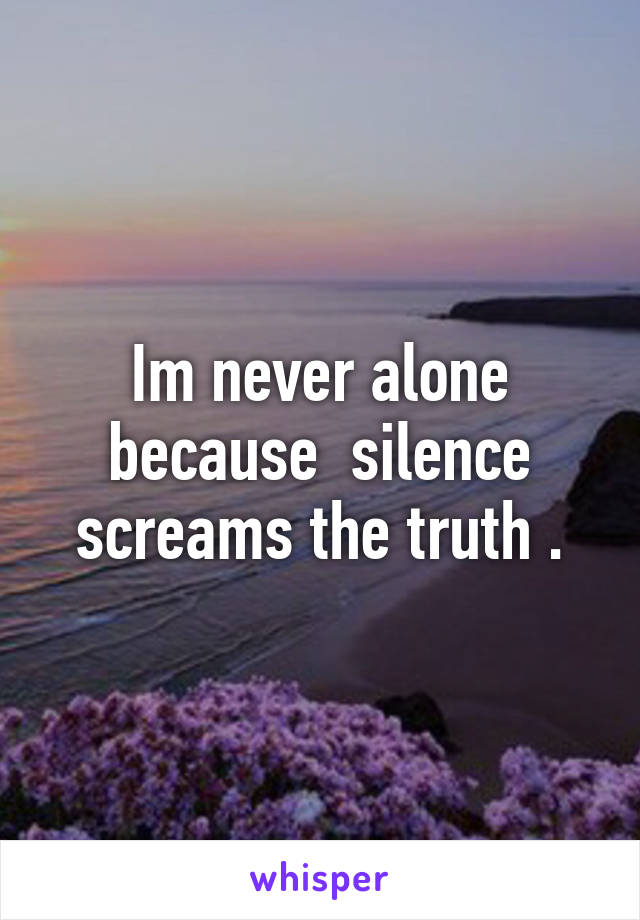 Im never alone because  silence screams the truth .