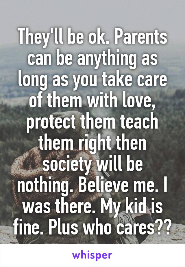 They'll be ok. Parents can be anything as long as you take care of them with love, protect them teach them right then society will be nothing. Believe me. I was there. My kid is fine. Plus who cares??