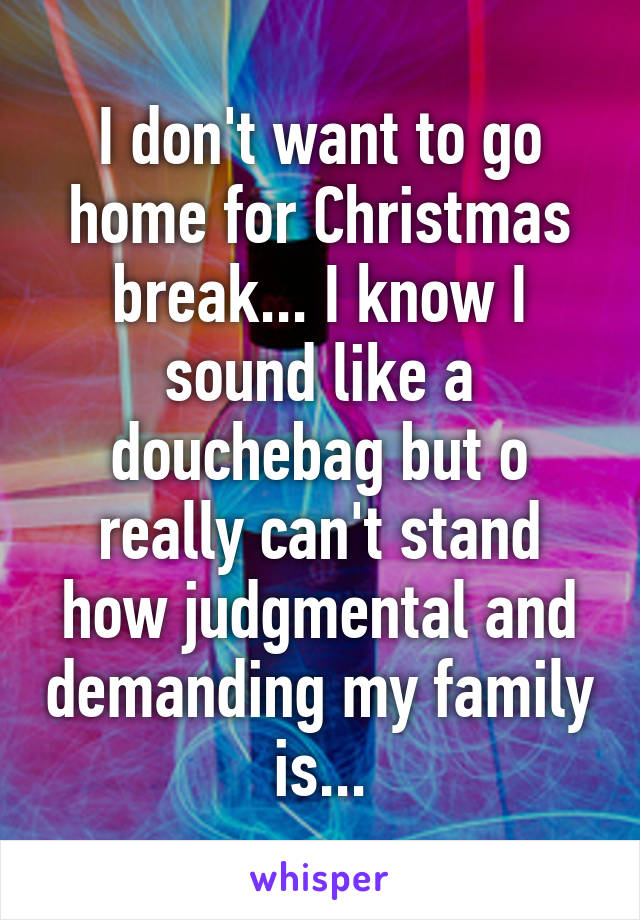 I don't want to go home for Christmas break... I know I sound like a douchebag but o really can't stand how judgmental and demanding my family is...