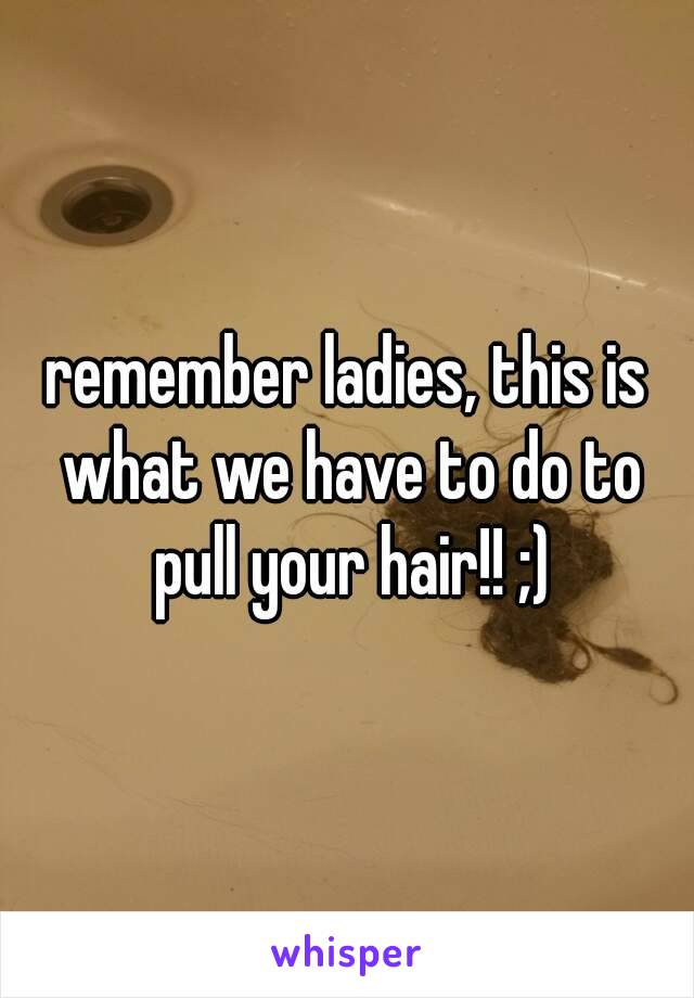 remember ladies, this is what we have to do to pull your hair!! ;)