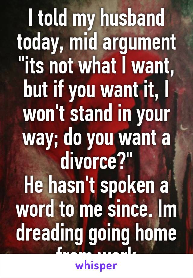 I told my husband today, mid argument "its not what I want, but if you want it, I won't stand in your way; do you want a divorce?"
He hasn't spoken a word to me since. Im dreading going home from work