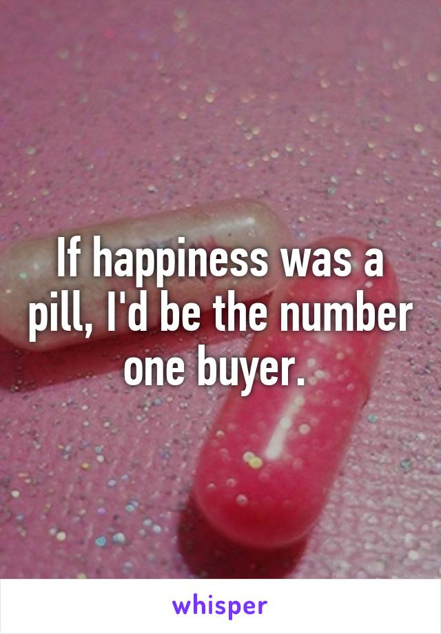 If happiness was a pill, I'd be the number one buyer. 