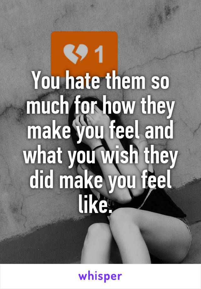 You hate them so much for how they make you feel and what you wish they did make you feel like.  