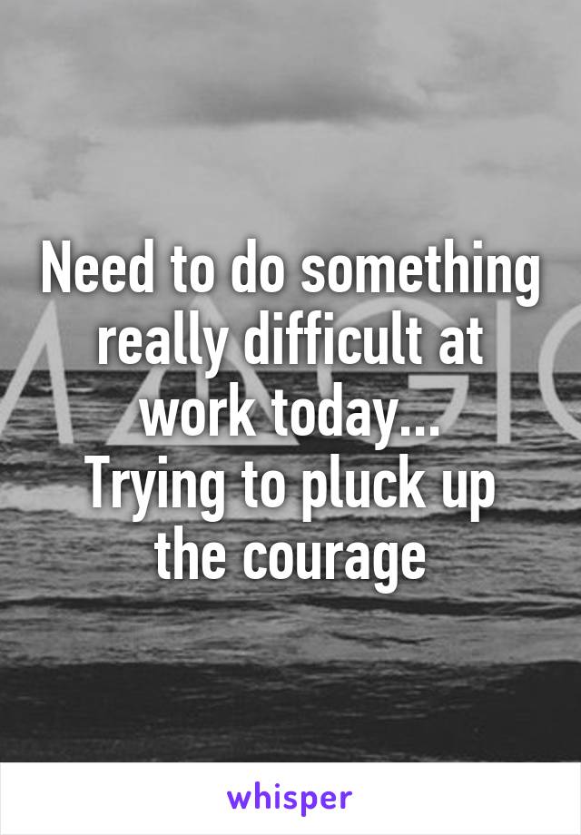 Need to do something really difficult at work today...
Trying to pluck up the courage