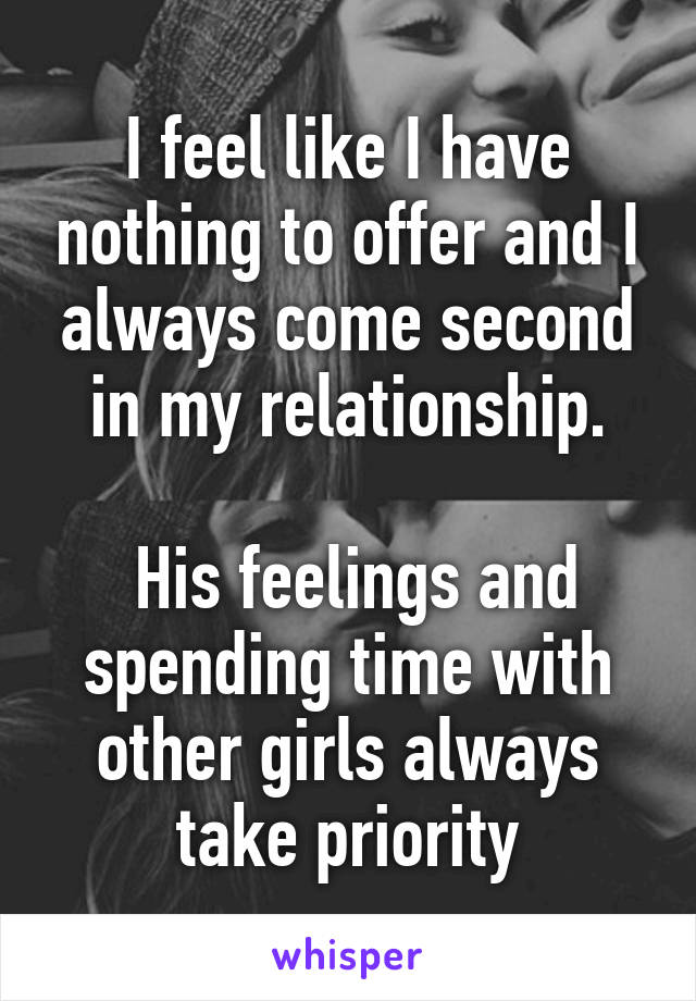 I feel like I have nothing to offer and I always come second in my relationship.

 His feelings and spending time with other girls always take priority