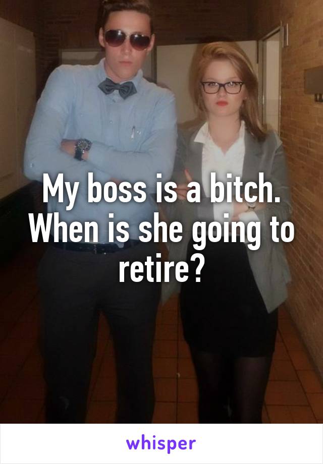 My boss is a bitch. When is she going to retire?