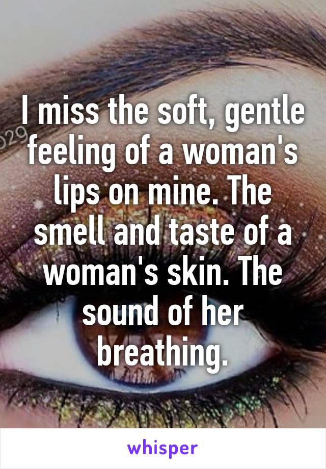 I miss the soft, gentle feeling of a woman's lips on mine. The smell and taste of a woman's skin. The sound of her breathing.