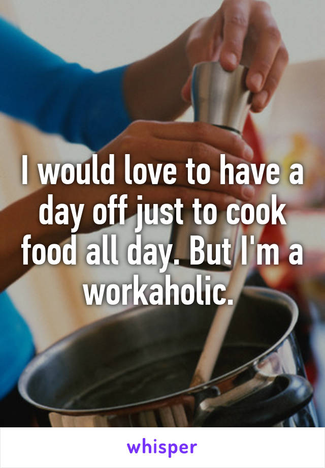 I would love to have a day off just to cook food all day. But I'm a workaholic. 