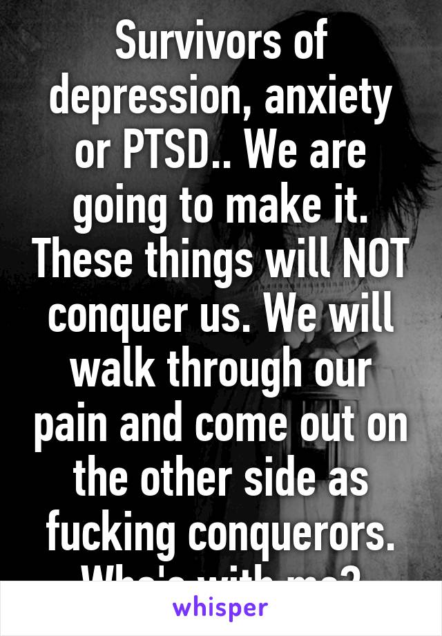 Survivors of depression, anxiety or PTSD.. We are going to make it. These things will NOT conquer us. We will walk through our pain and come out on the other side as fucking conquerors. Who's with me?