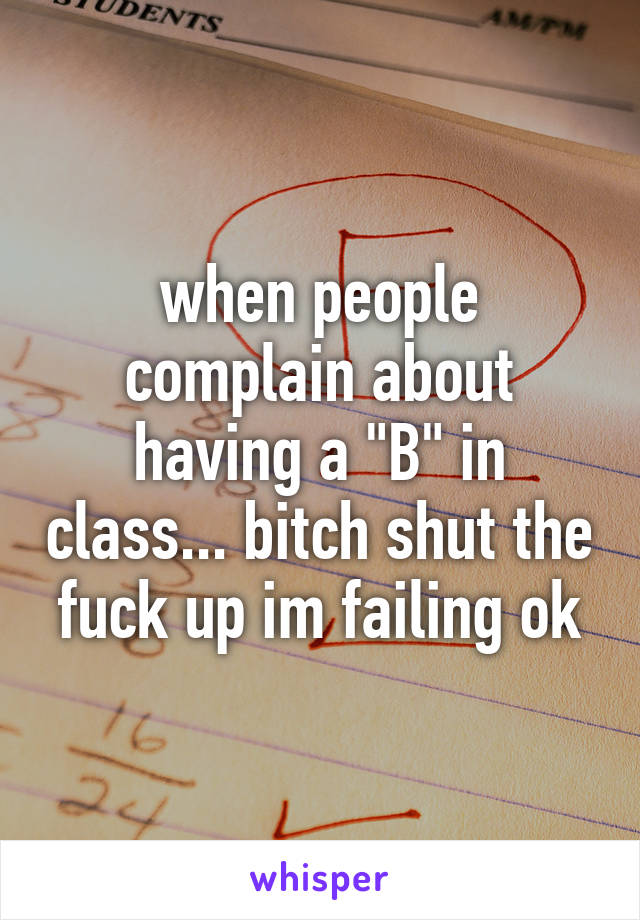 when people complain about having a "B" in class... bitch shut the fuck up im failing ok