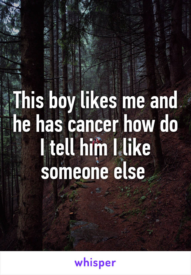 This boy likes me and he has cancer how do I tell him I like someone else 