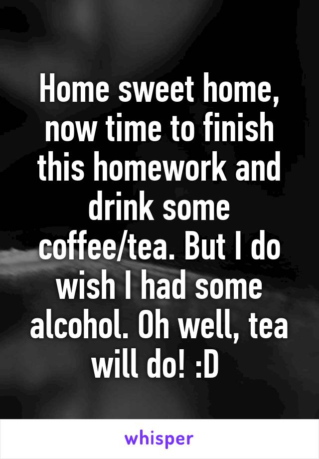 Home sweet home, now time to finish this homework and drink some coffee/tea. But I do wish I had some alcohol. Oh well, tea will do! :D 