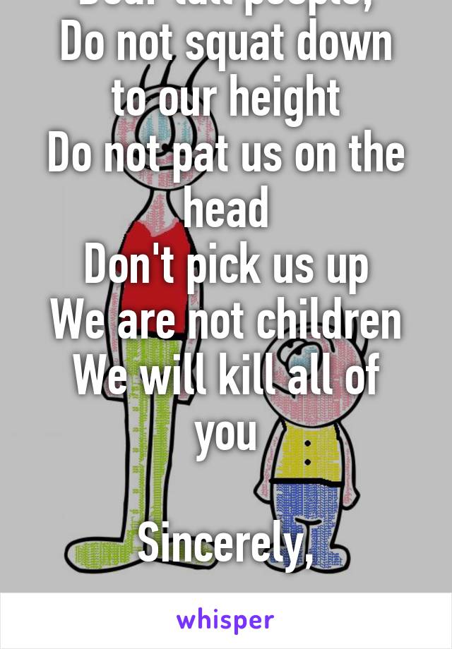 Dear tall people,
Do not squat down to our height
Do not pat us on the head
Don't pick us up
We are not children
We will kill all of you

Sincerely,

Short people