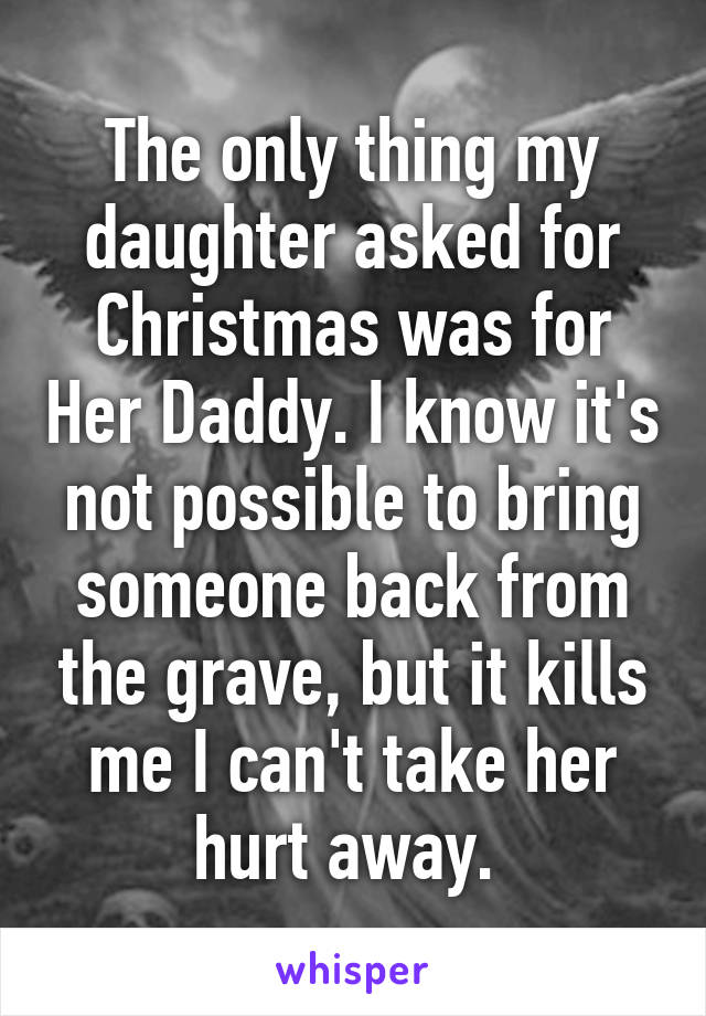 The only thing my daughter asked for Christmas was for Her Daddy. I know it's not possible to bring someone back from the grave, but it kills me I can't take her hurt away. 