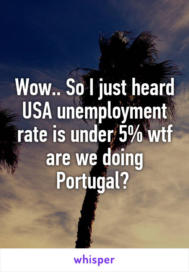 Wow.. So I just heard USA unemployment rate is under 5% wtf are we doing Portugal? 