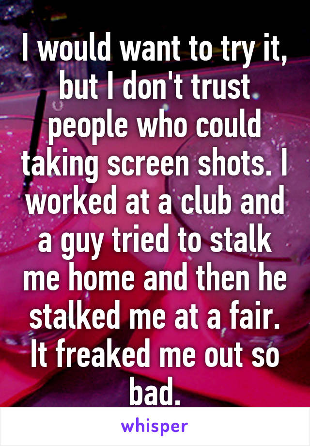 I would want to try it, but I don't trust people who could taking screen shots. I worked at a club and a guy tried to stalk me home and then he stalked me at a fair. It freaked me out so bad.