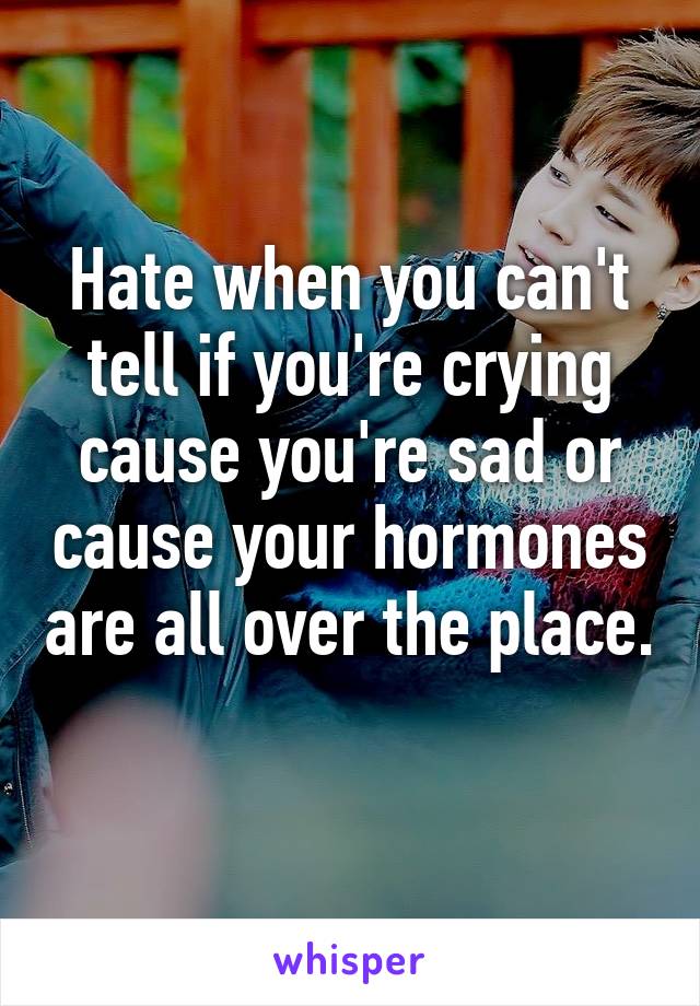 Hate when you can't tell if you're crying cause you're sad or cause your hormones are all over the place. 