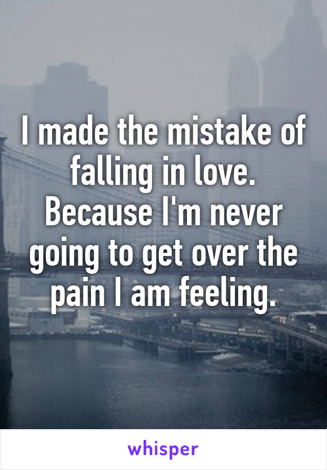 I made the mistake of falling in love. Because I'm never going to get over the pain I am feeling.
