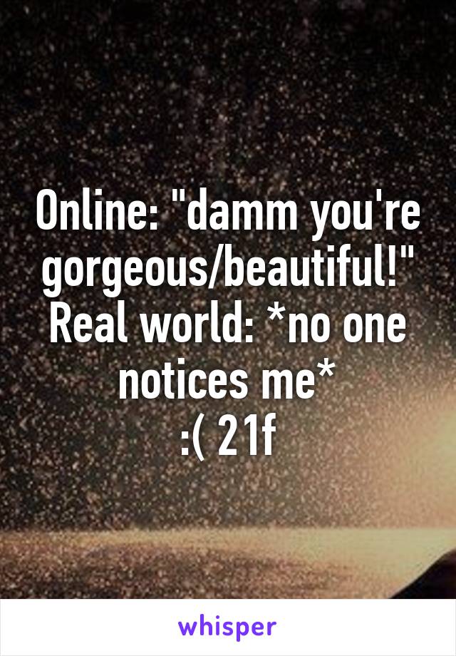 Online: "damm you're gorgeous/beautiful!"
Real world: *no one notices me*
:( 21f