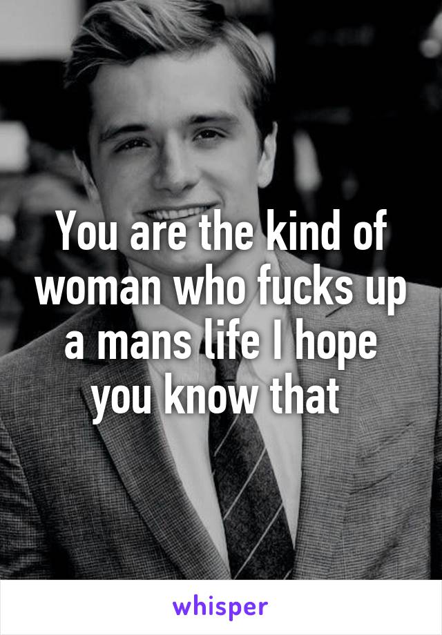 You are the kind of woman who fucks up a mans life I hope you know that 