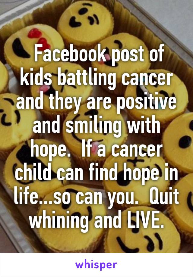  Facebook post of kids battling cancer and they are positive and smiling with hope.  If a cancer child can find hope in life...so can you.  Quit whining and LIVE.