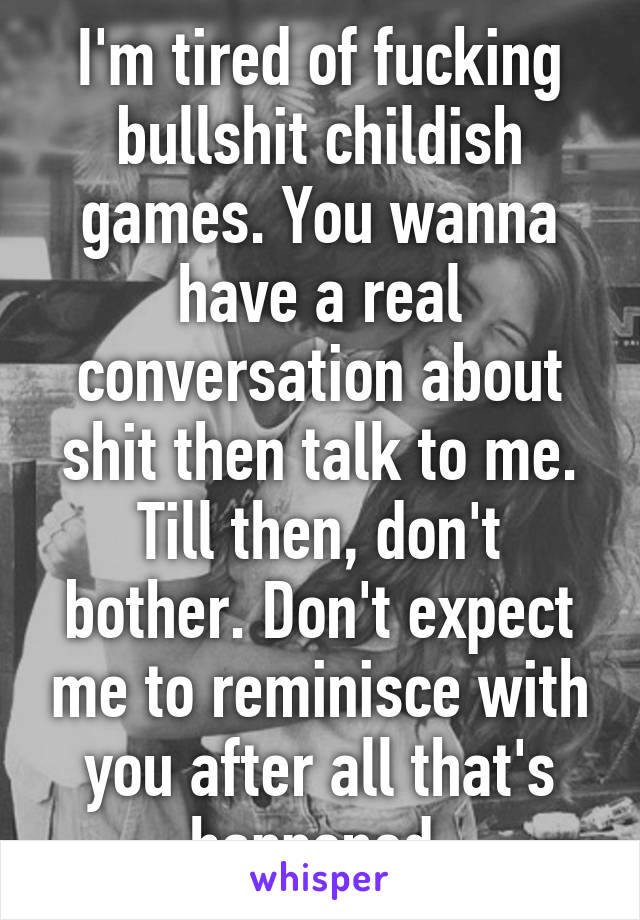 I'm tired of fucking bullshit childish games. You wanna have a real conversation about shit then talk to me. Till then, don't bother. Don't expect me to reminisce with you after all that's happened.