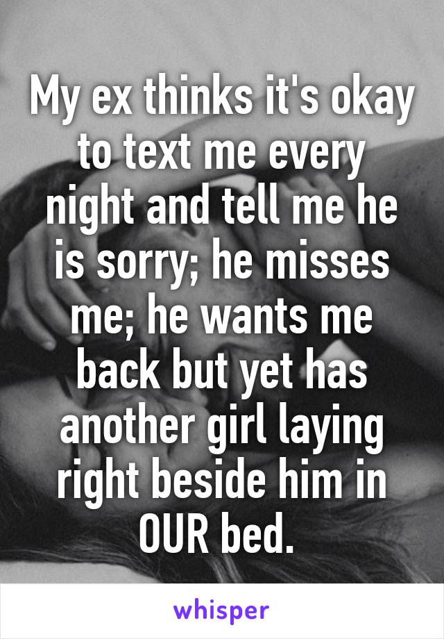 My ex thinks it's okay to text me every night and tell me he is sorry; he misses me; he wants me back but yet has another girl laying right beside him in OUR bed. 