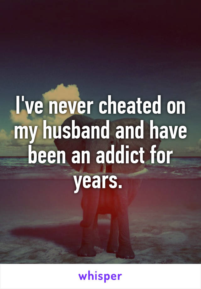 I've never cheated on my husband and have been an addict for years. 