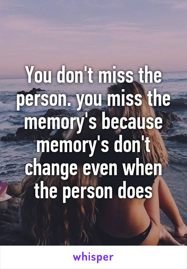 You don't miss the person. you miss the memory's because memory's don't change even when the person does