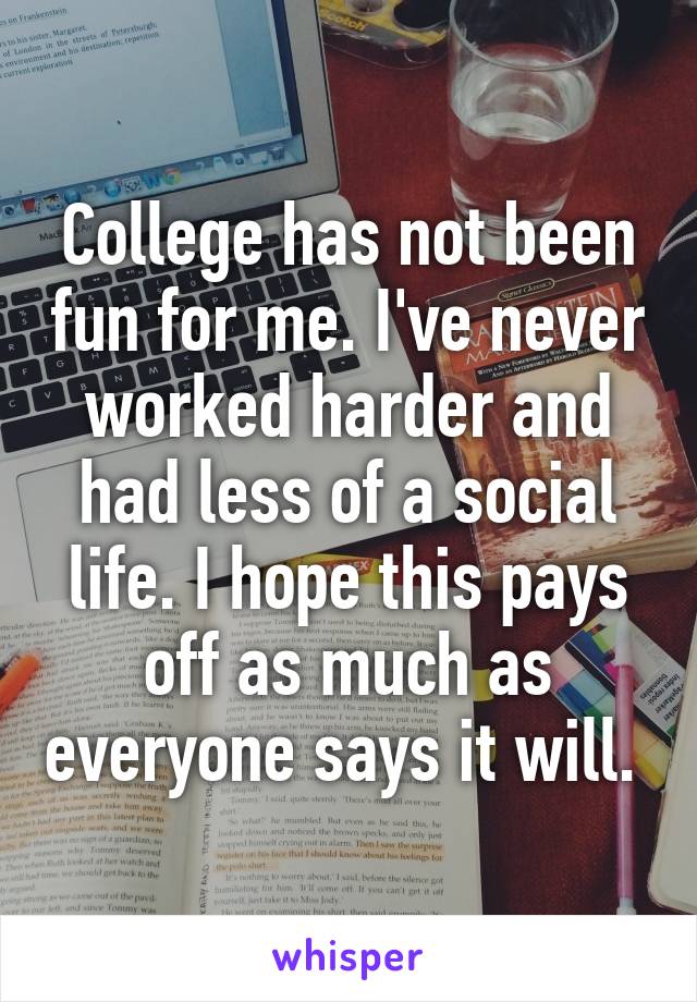 College has not been fun for me. I've never worked harder and had less of a social life. I hope this pays off as much as everyone says it will. 