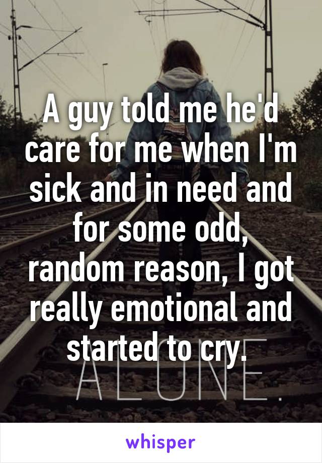 A guy told me he'd care for me when I'm sick and in need and for some odd, random reason, I got really emotional and started to cry. 