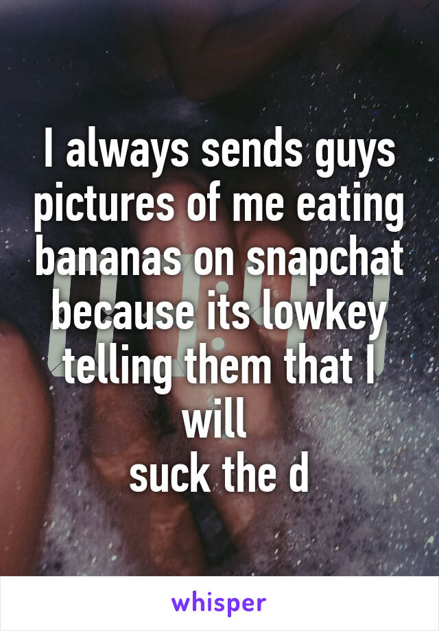 I always sends guys pictures of me eating bananas on snapchat because its lowkey telling them that I will 
suck the d