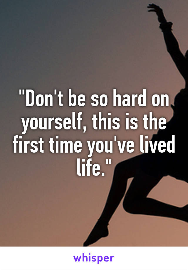 "Don't be so hard on yourself, this is the first time you've lived life."