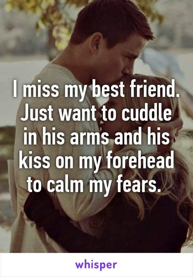 I miss my best friend. Just want to cuddle in his arms and his kiss on my forehead to calm my fears. 