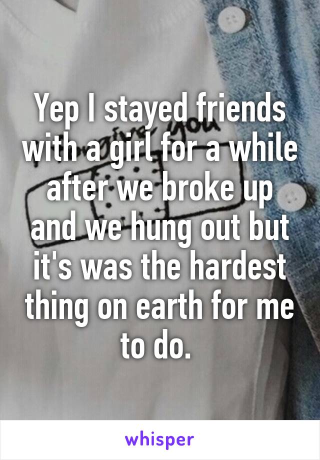 Yep I stayed friends with a girl for a while after we broke up and we hung out but it's was the hardest thing on earth for me to do. 