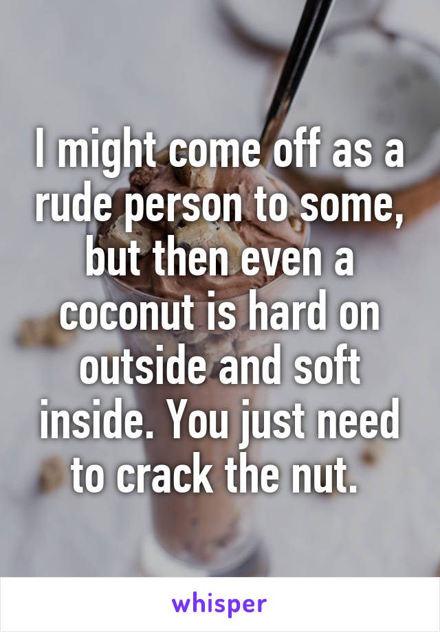 I might come off as a rude person to some, but then even a coconut is hard on outside and soft inside. You just need to crack the nut. 