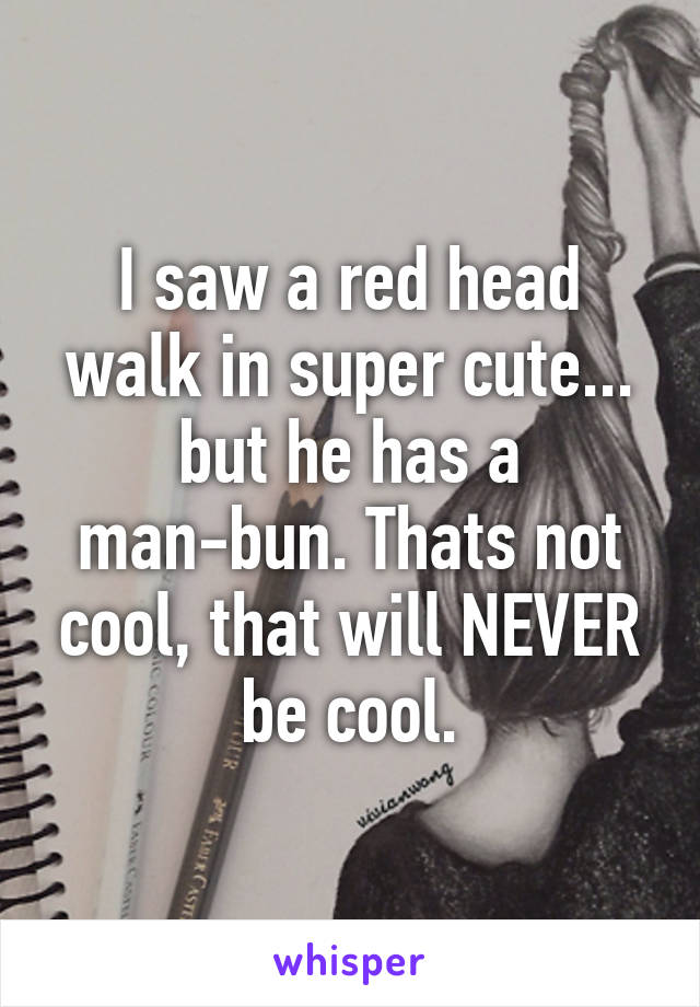 I saw a red head walk in super cute... but he has a man-bun. Thats not cool, that will NEVER be cool.